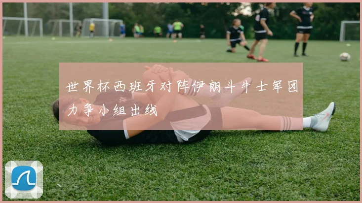 世界杯西班牙对阵伊朗斗牛士军团力争小组出线