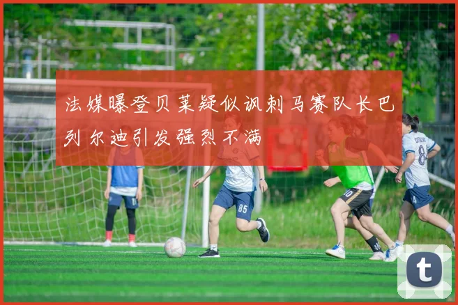 法媒曝登贝莱疑似讽刺马赛队长巴列尔迪引发强烈不满