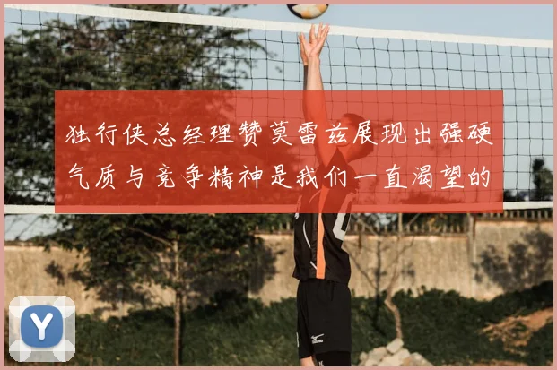 独行侠总经理赞莫雷兹展现出强硬气质与竞争精神是我们一直渴望的特质