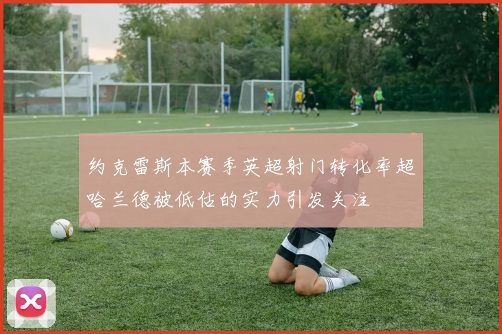 约克雷斯本赛季英超射门转化率超哈兰德被低估的实力引发关注
