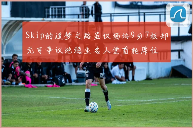 Skip的追梦之路虽仅场均9分7板却无可争议地稳坐名人堂首轮席位
