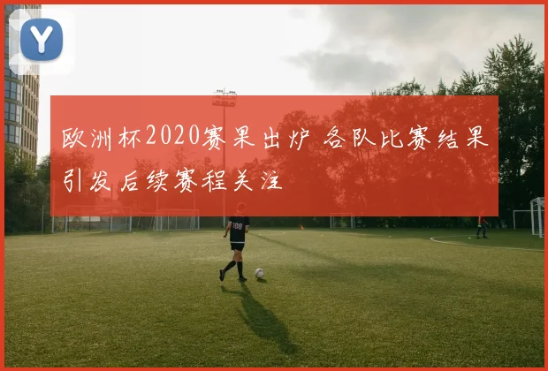 欧洲杯2020赛果出炉 各队比赛结果引发后续赛程关注