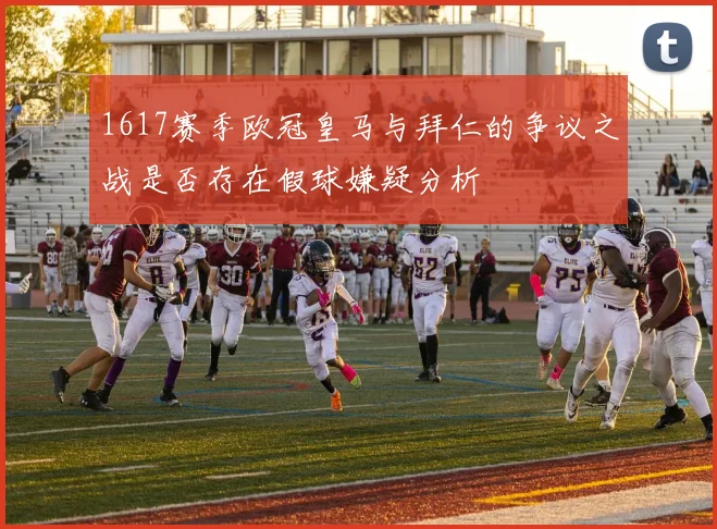 1617赛季欧冠皇马与拜仁的争议之战是否存在假球嫌疑分析
