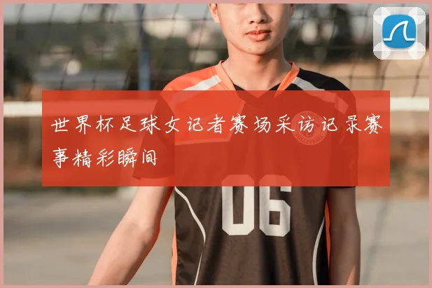 世界杯足球女记者赛场采访记录赛事精彩瞬间