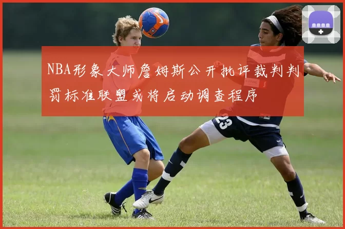 NBA形象大师詹姆斯公开批评裁判判罚标准联盟或将启动调查程序