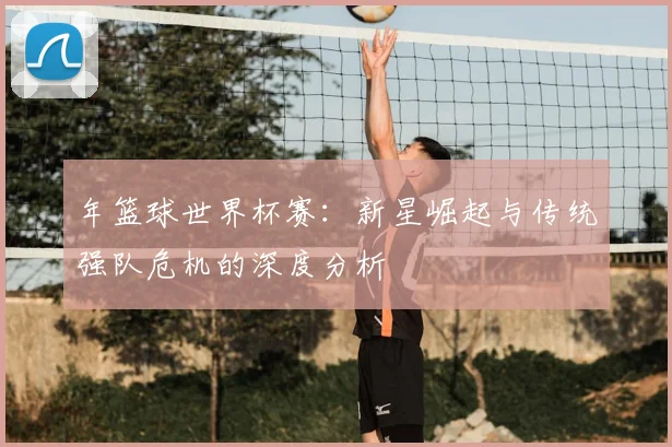年篮球世界杯赛:新星崛起与传统强队危机的深度分析