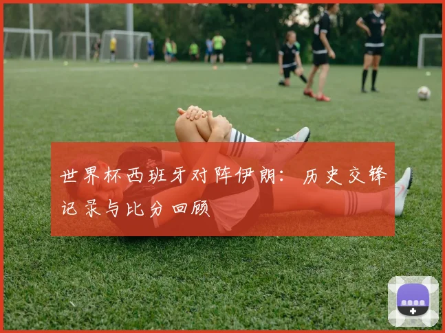 世界杯西班牙对阵伊朗：历史交锋记录与比分回顾
