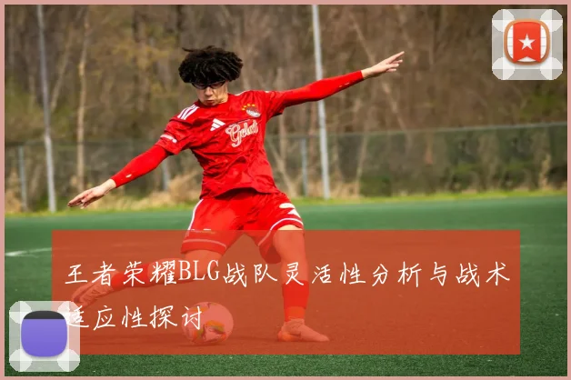 王者荣耀BLG战队灵活性分析与战术适应性探讨