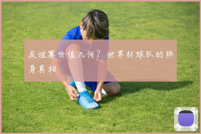 友谊赛价值几何？世界杯球队的热身真相
