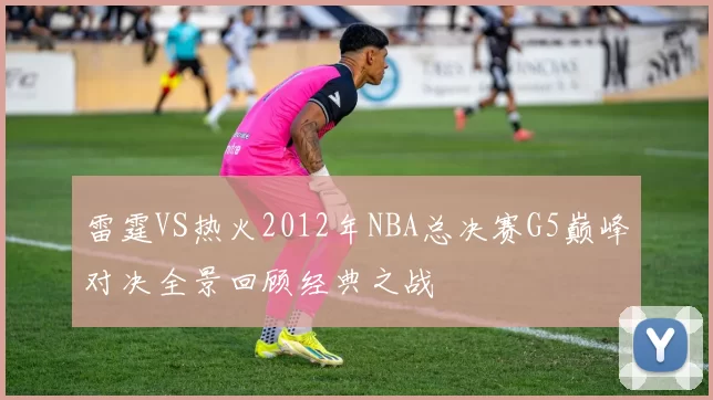雷霆VS热火2012年NBA总决赛G5巅峰对决全景回顾经典之战