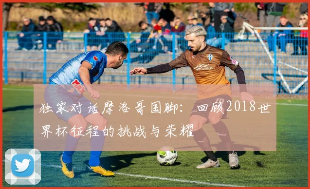 独家对话摩洛哥国脚：回顾2018世界杯征程的挑战与荣耀