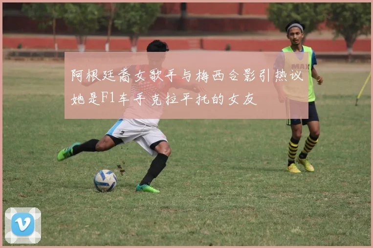 阿根廷裔女歌手与梅西合影引热议她是F1车手克拉平托的女友