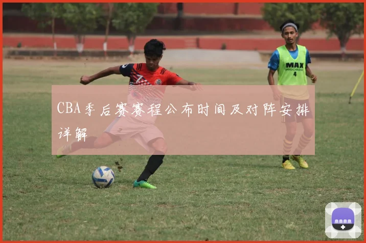 CBA季后赛赛程公布时间及对阵安排详解