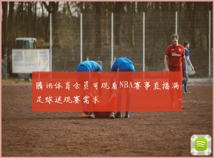 腾讯体育会员可观看NBA赛事直播满足球迷观赛需求