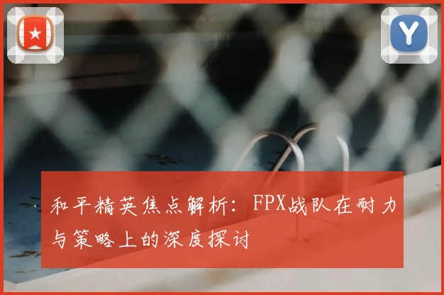 和平精英焦点解析:FPX战队在耐力与策略上的深度探讨