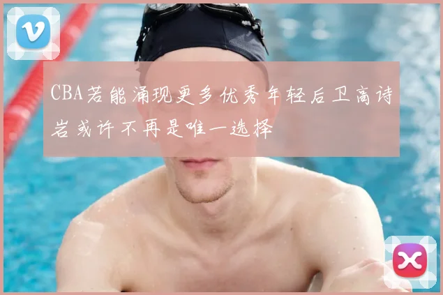 CBA若能涌现更多优秀年轻后卫高诗岩或许不再是唯一选择