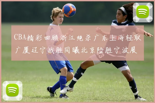 CBA精彩回顾浙江绝杀广东上海轻取广厦辽宁战胜同曦北京险胜宁波展现强队风采