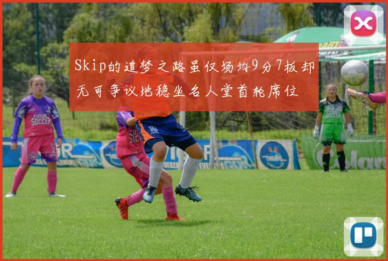 Skip的追梦之路虽仅场均9分7板却无可争议地稳坐名人堂首轮席位