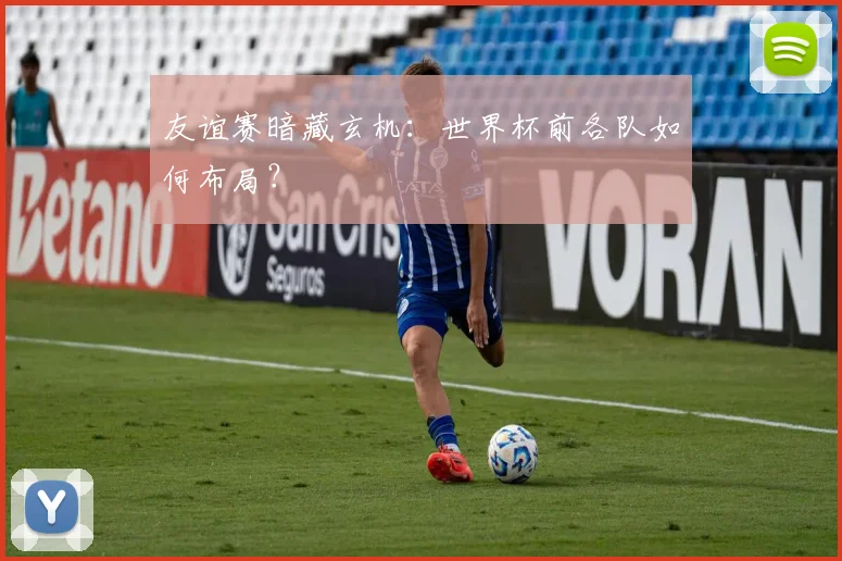 友谊赛暗藏玄机：世界杯前各队如何布局？