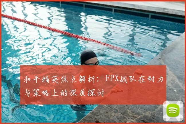 和平精英焦点解析：FPX战队在耐力与策略上的深度探讨