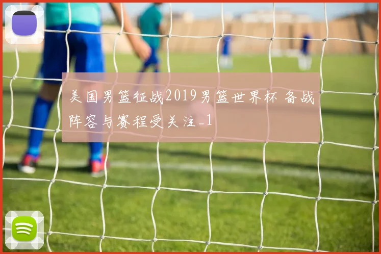 美国男篮征战2019男篮世界杯 备战阵容与赛程受关注_1