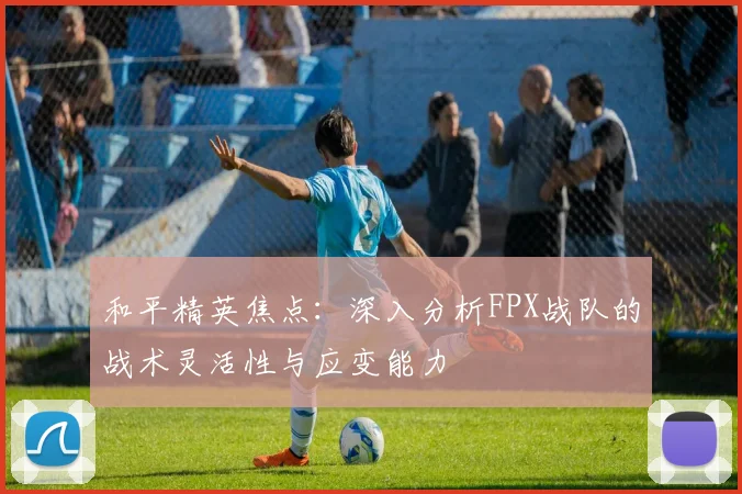 和平精英焦点：深入分析FPX战队的战术灵活性与应变能力