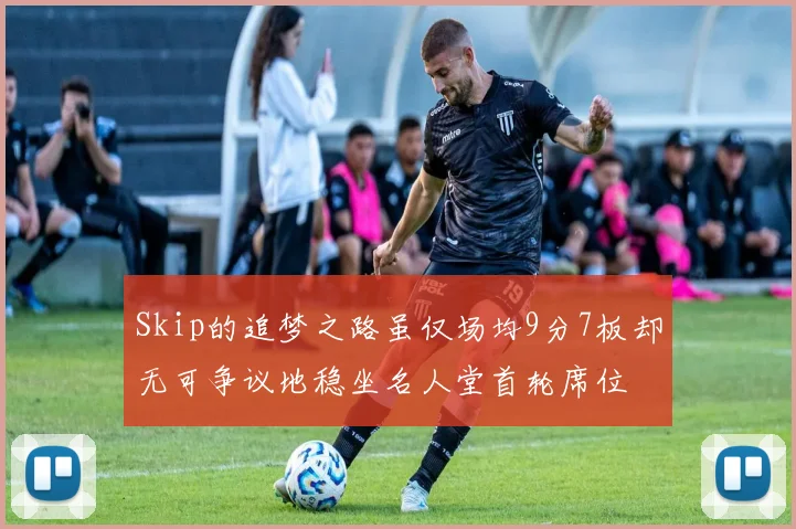 Skip的追梦之路虽仅场均9分7板却无可争议地稳坐名人堂首轮席位