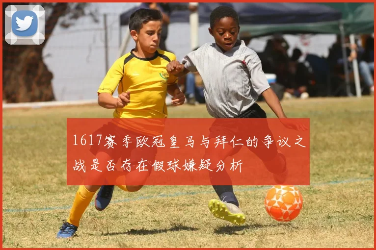1617赛季欧冠皇马与拜仁的争议之战是否存在假球嫌疑分析