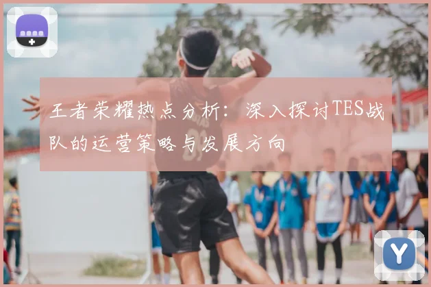 王者荣耀热点分析：深入探讨TES战队的运营策略与发展方向