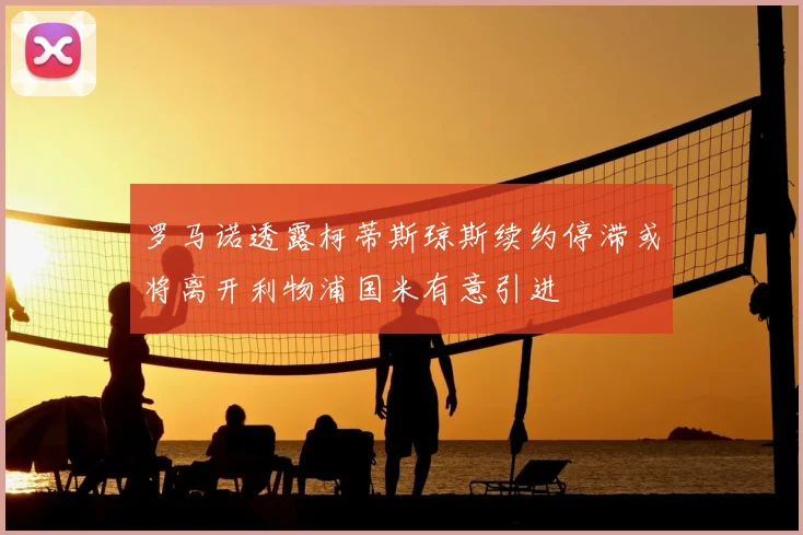 罗马诺透露柯蒂斯琼斯续约停滞或将离开利物浦国米有意引进