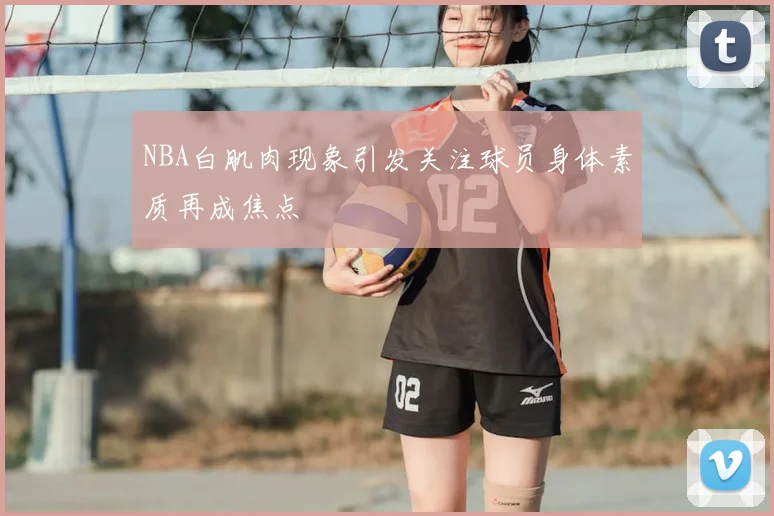 NBA白肌肉现象引发关注球员身体素质再成焦点