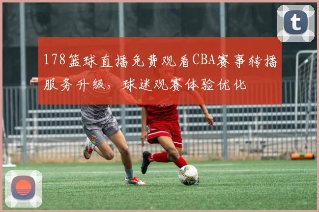 178篮球直播免费观看CBA赛事转播服务升级，球迷观赛体验优化