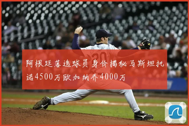 阿根廷落选球员身价揭秘马斯坦托诺4500万欧加纳乔4000万