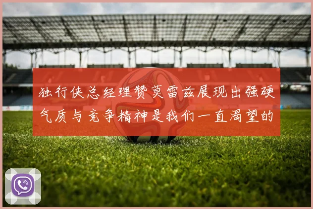 独行侠总经理赞莫雷兹展现出强硬气质与竞争精神是我们一直渴望的特质