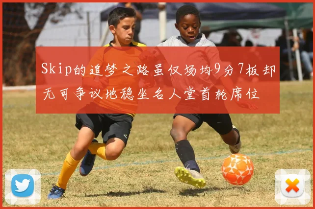 Skip的追梦之路虽仅场均9分7板却无可争议地稳坐名人堂首轮席位