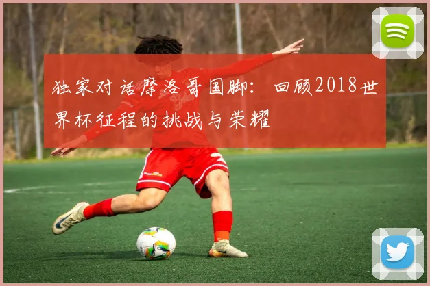 独家对话摩洛哥国脚：回顾2018世界杯征程的挑战与荣耀