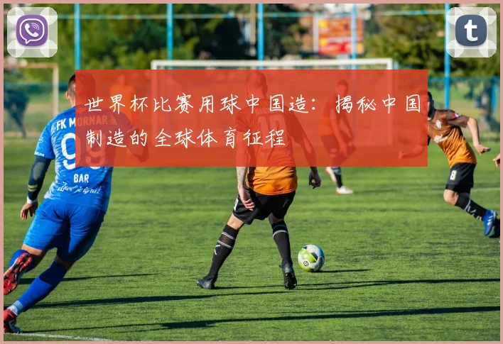 世界杯比赛用球中国造：揭秘中国制造的全球体育征程
