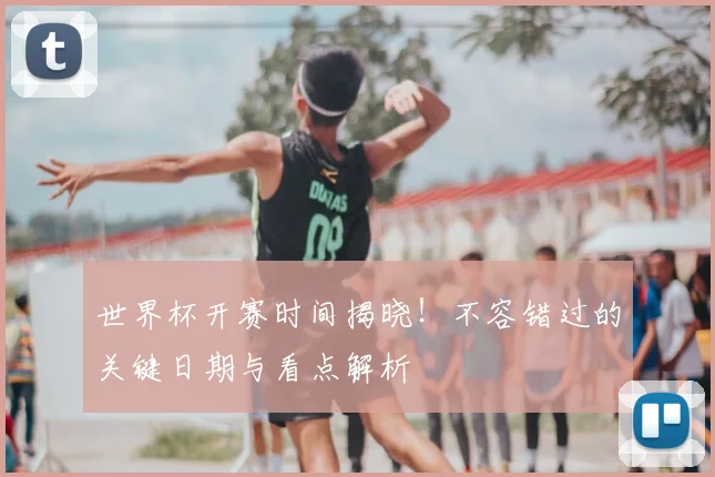 世界杯开赛时间揭晓！不容错过的关键日期与看点解析