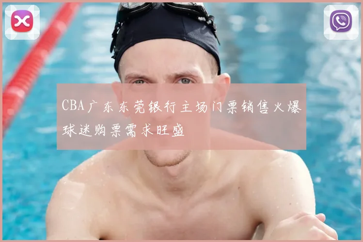 CBA广东东莞银行主场门票销售火爆球迷购票需求旺盛