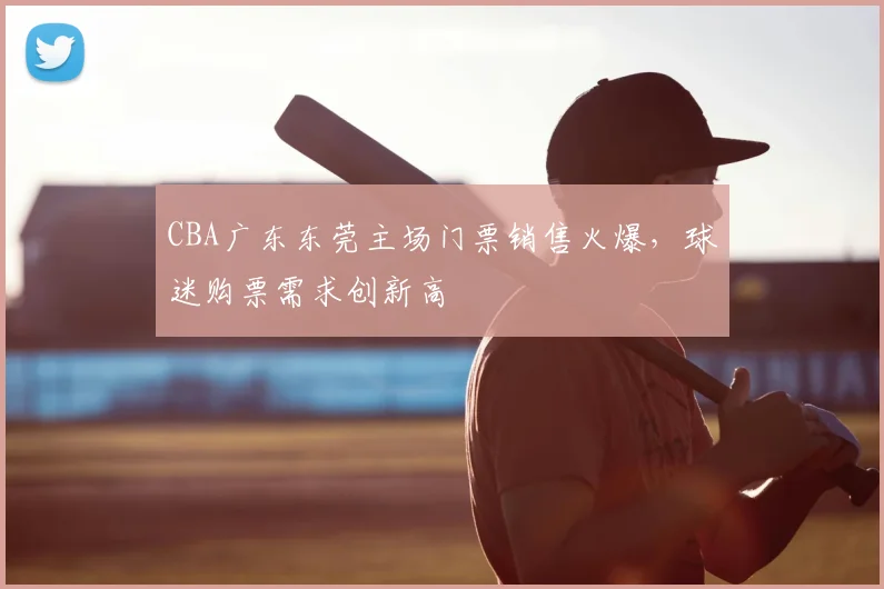 CBA广东东莞主场门票销售火爆，球迷购票需求创新高