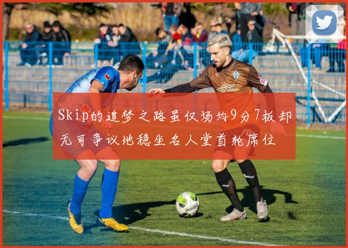 Skip的追梦之路虽仅场均9分7板却无可争议地稳坐名人堂首轮席位