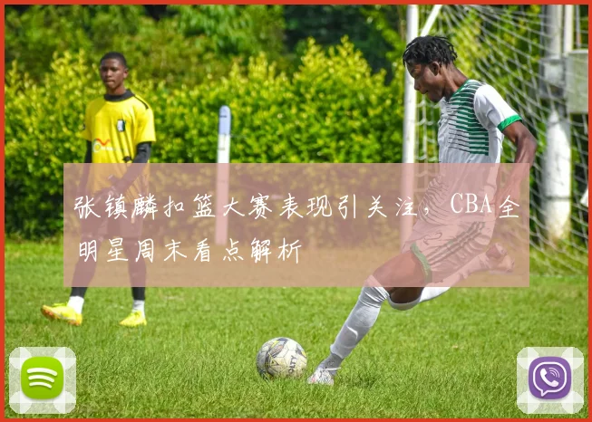 张镇麟扣篮大赛表现引关注，CBA全明星周末看点解析