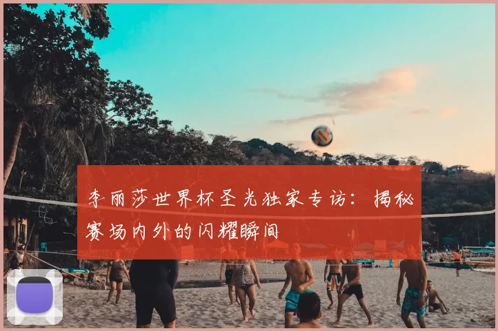 李丽莎世界杯圣光独家专访：揭秘赛场内外的闪耀瞬间