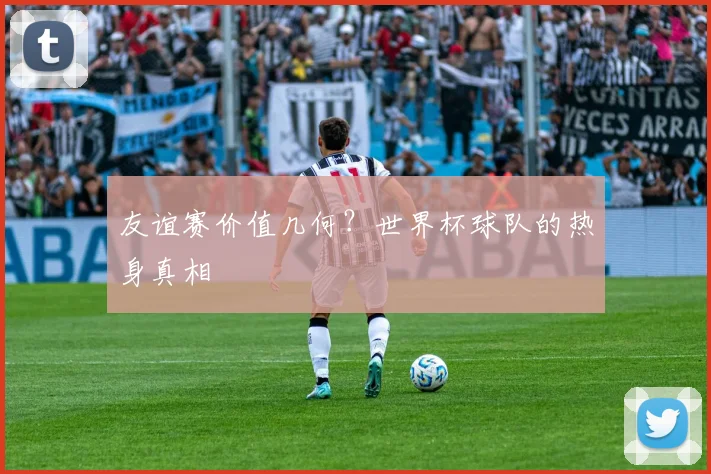 友谊赛价值几何？世界杯球队的热身真相