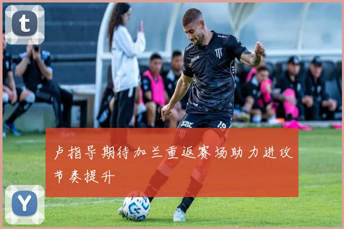 卢指导期待加兰重返赛场助力进攻节奏提升