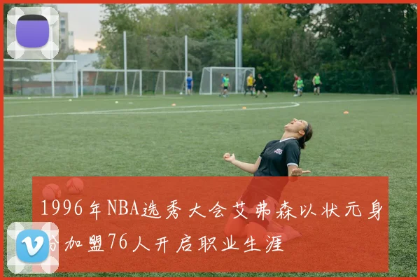 1996年NBA选秀大会艾弗森以状元身份加盟76人开启职业生涯
