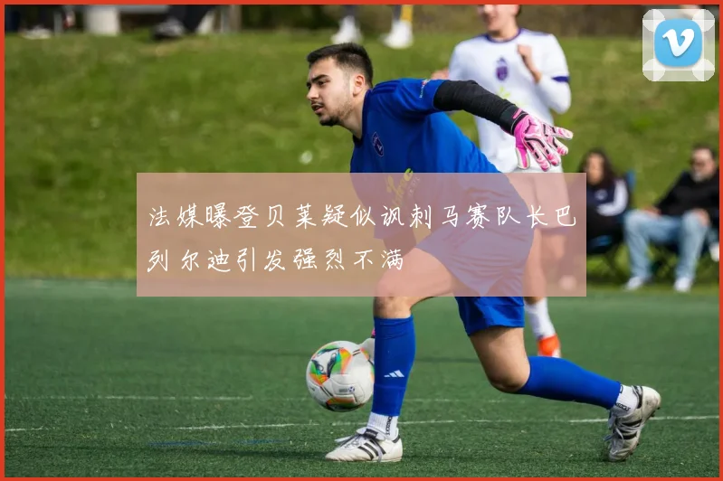 法媒曝登贝莱疑似讽刺马赛队长巴列尔迪引发强烈不满