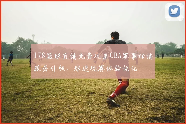 178篮球直播免费观看CBA赛事转播服务升级，球迷观赛体验优化