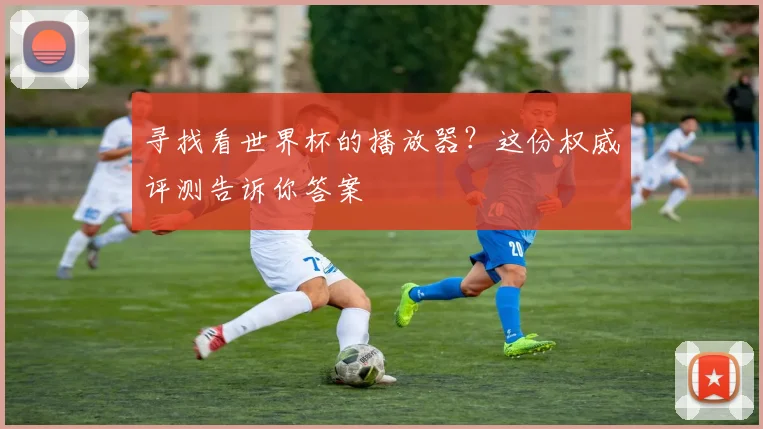 寻找看世界杯的播放器？这份权威评测告诉你答案
