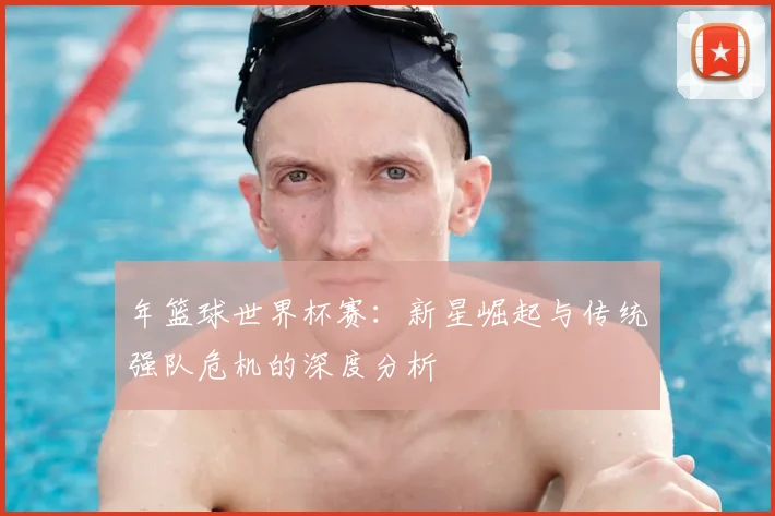 年篮球世界杯赛：新星崛起与传统强队危机的深度分析